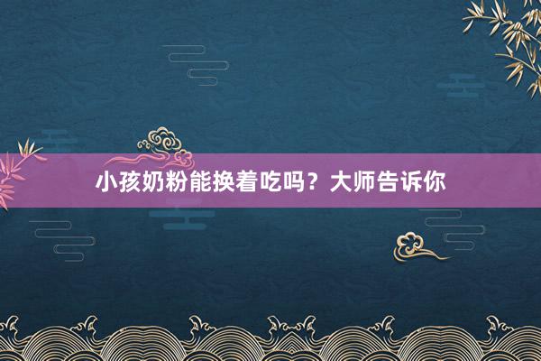 小孩奶粉能换着吃吗？大师告诉你